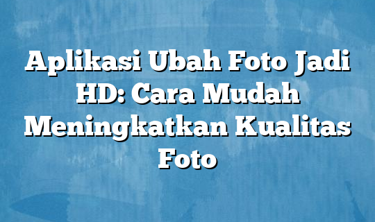 Simak! Cara Meningkatkan Kualitas Foto Jadi Hd Terbaik